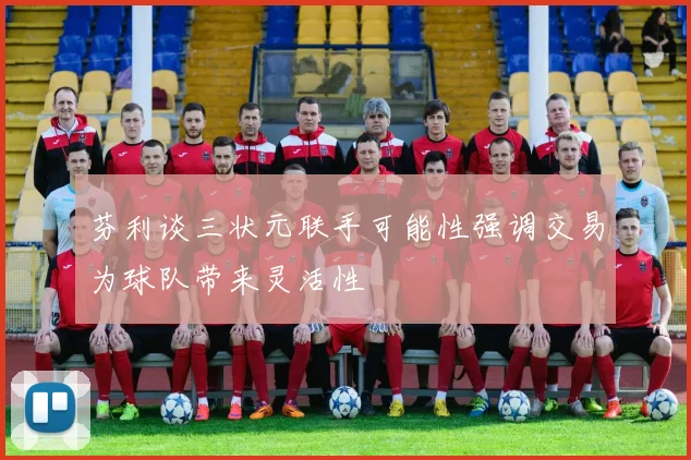 芬利谈三状元联手可能性强调交易为球队带来灵活性