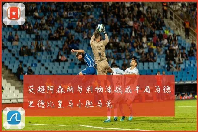 英超阿森纳与利物浦战成平局马德里德比皇马小胜马竞