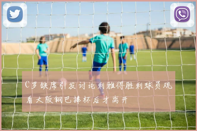 C罗缺席引发讨论利雅得胜利球员观看大阪钢巴捧杯后才离开