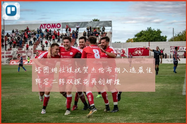 塔图姆社媒祝贺杰伦布朗入选最佳阵容二阵双探花再创辉煌