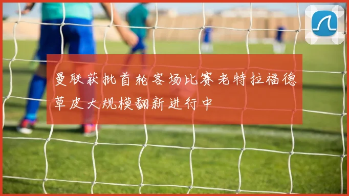 曼联获批首轮客场比赛老特拉福德草皮大规模翻新进行中