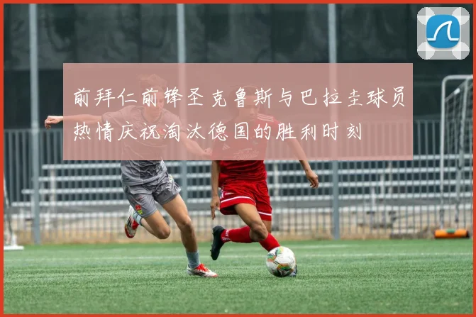 前拜仁前锋圣克鲁斯与巴拉圭球员热情庆祝淘汰德国的胜利时刻