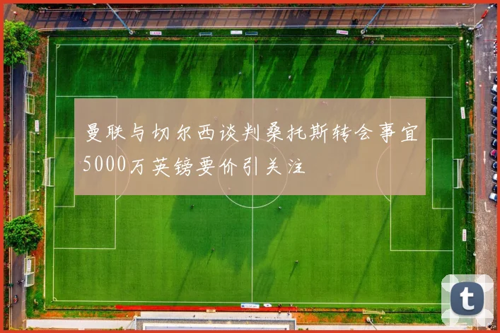 曼联与切尔西谈判桑托斯转会事宜5000万英镑要价引关注