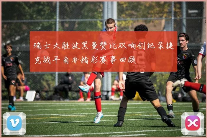 瑞士大胜波黑曼赞比双响创纪录捷克战平南非精彩赛事回顾