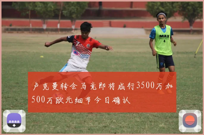 卢克曼转会马竞即将成行3500万加500万欧元细节今日确认