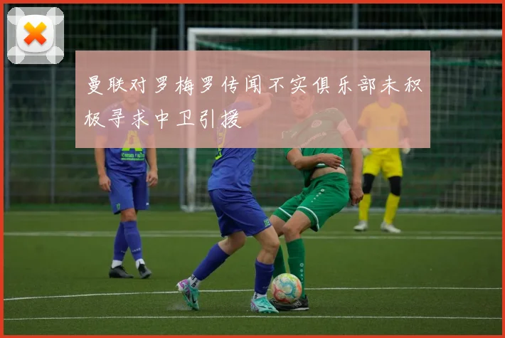曼联对罗梅罗传闻不实俱乐部未积极寻求中卫引援