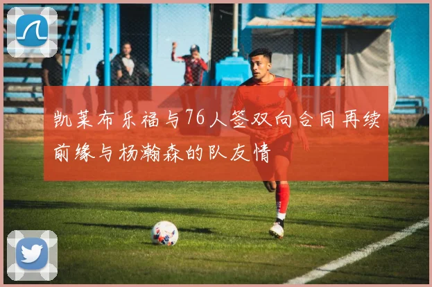 凯莱布乐福与76人签双向合同再续前缘与杨瀚森的队友情