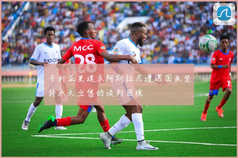 卡利亚里追求阿斯拉尼遭遇国米坚持永久出售的谈判困境