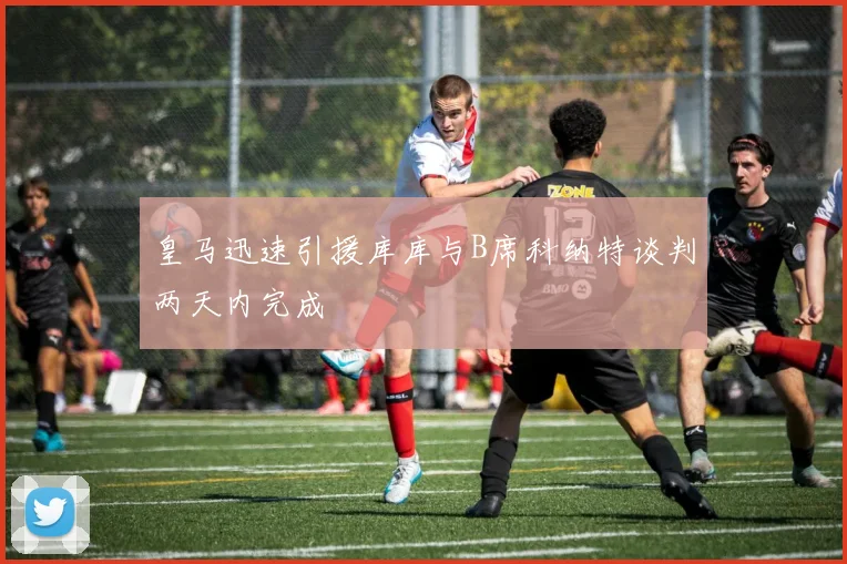 皇马迅速引援库库与B席科纳特谈判两天内完成