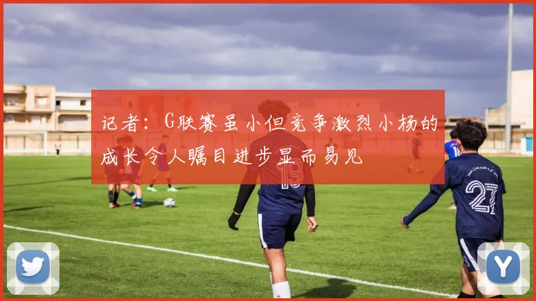 记者：G联赛虽小但竞争激烈小杨的成长令人瞩目进步显而易见