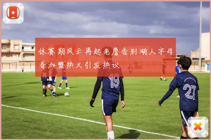 休赛期风云再起老詹告别湖人字母哥加盟热火引发热议