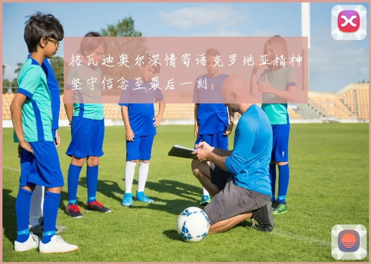 格瓦迪奥尔深情寄语克罗地亚精神坚守信念至最后一刻