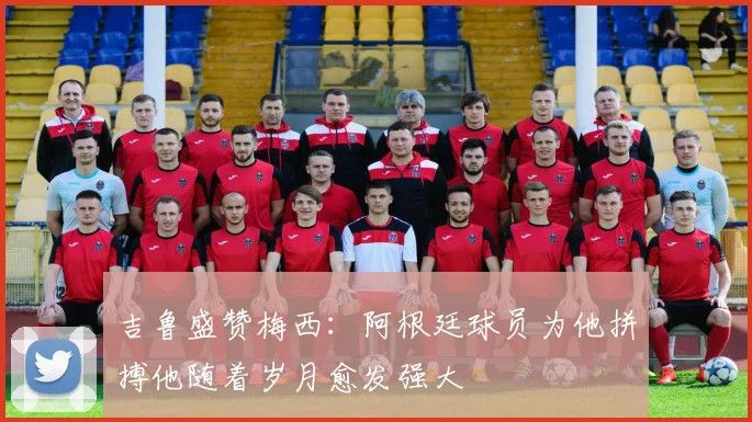 吉鲁盛赞梅西：阿根廷球员为他拼搏他随着岁月愈发强大