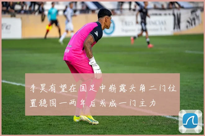 李昊有望在国足中崭露头角二门位置稳固一两年后或成一门主力