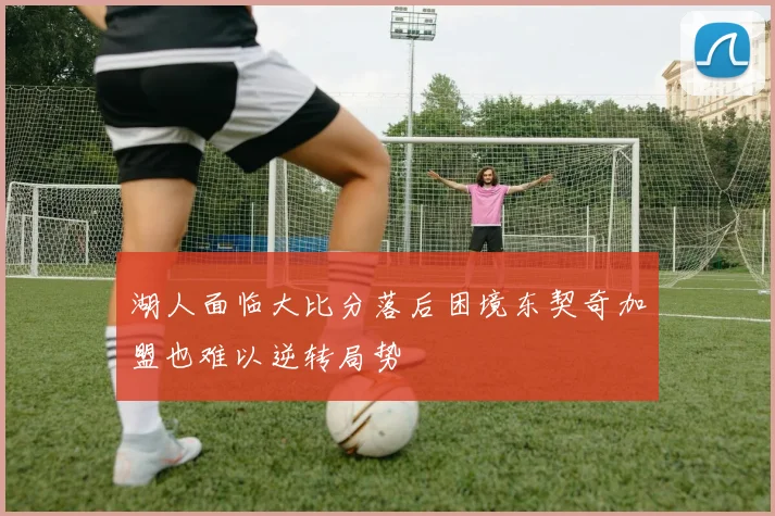 湖人面临大比分落后困境东契奇加盟也难以逆转局势