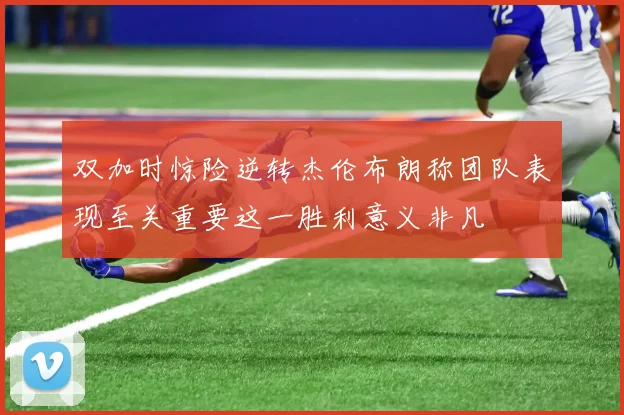 双加时惊险逆转杰伦布朗称团队表现至关重要这一胜利意义非凡