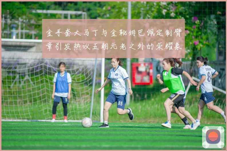 金手套大马丁与金靴姆巴佩定制臂章引发热议五朝元老之外的荣耀象征