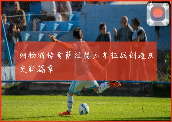 利物浦传奇萨拉赫九年征战创造历史新篇章