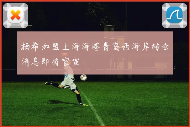 杨希加盟上海海港青岛西海岸转会消息即将官宣