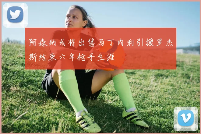阿森纳或将出售马丁内利引援罗杰斯结束六年枪手生涯